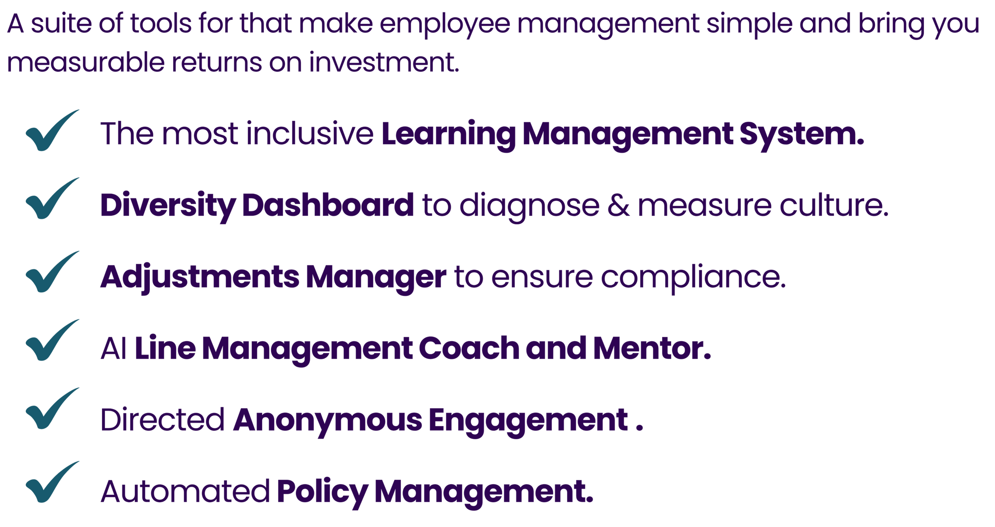 A suite of tools for that make employee management simple and bring you measurable returns on investment. The most inclusive Learning Management System.  Diversity Dashboard to diagnose & measure culture.  Adjustments Manager to ensure compliance.  AI Line Management Coach and Mentor.  Directed Anonymous Engagement .  Automated Policy Management.